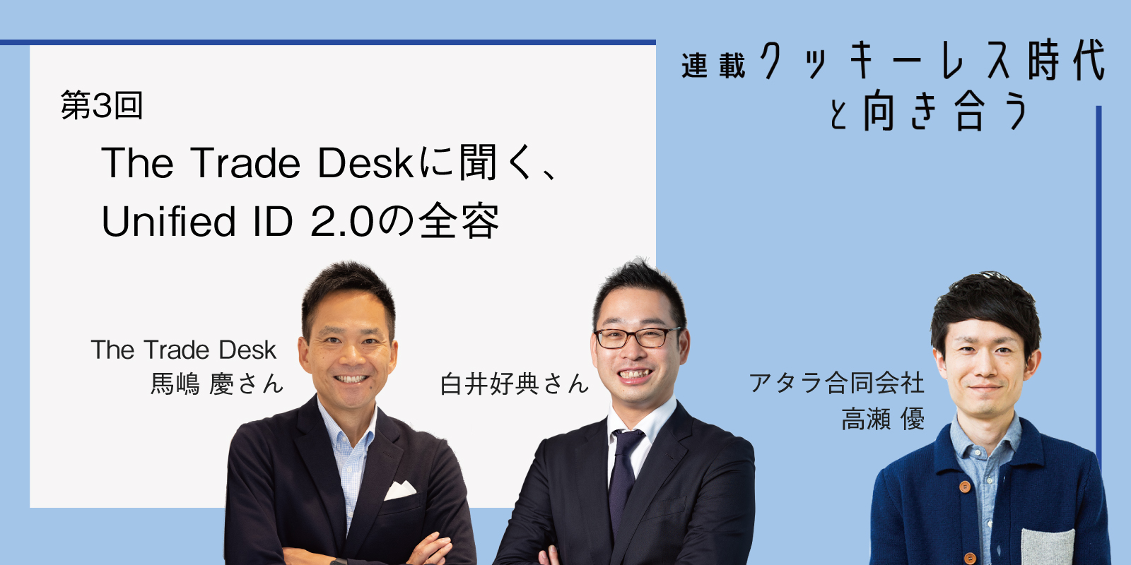 Unified ID 2.0の全容：クッキーレス時代と向き合う 第3回 The Trade Desk 馬嶋慶さん、白井好典さんに聞く