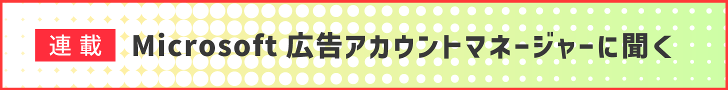 連載　Microsoft 広告アカウントマネージャーに聞く