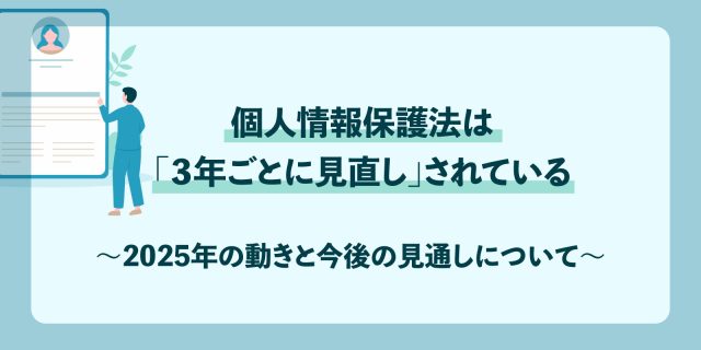 個人情報保護法は「３年ごとに見直し」されている〜2025年の動きと今後の見通しについて〜