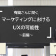 マーケティングにおけるUXの可能性 前編：有園雄一さんに聞く