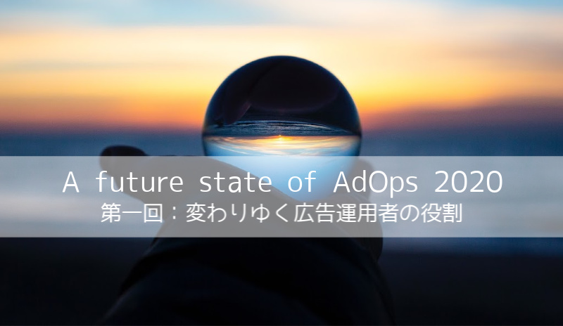 変わりゆく広告運用者の役割：少し先の、広告運用の現在 〜A future state of AdOps 2020 第一回