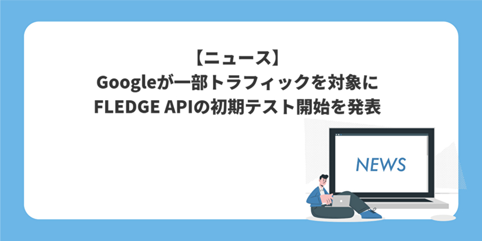 Googleが一部トラフィックを対象にFLEDGE APIの初期テスト開始を発表