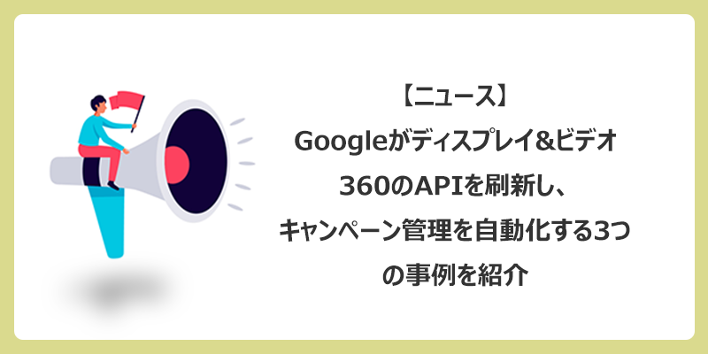 Googleがディスプレイ&ビデオ360のAPIを刷新し、キャンペーン管理を自動化する3つの事例を紹介