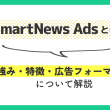 SmartNews Adsとは？強み・特徴・広告フォーマットについて解説