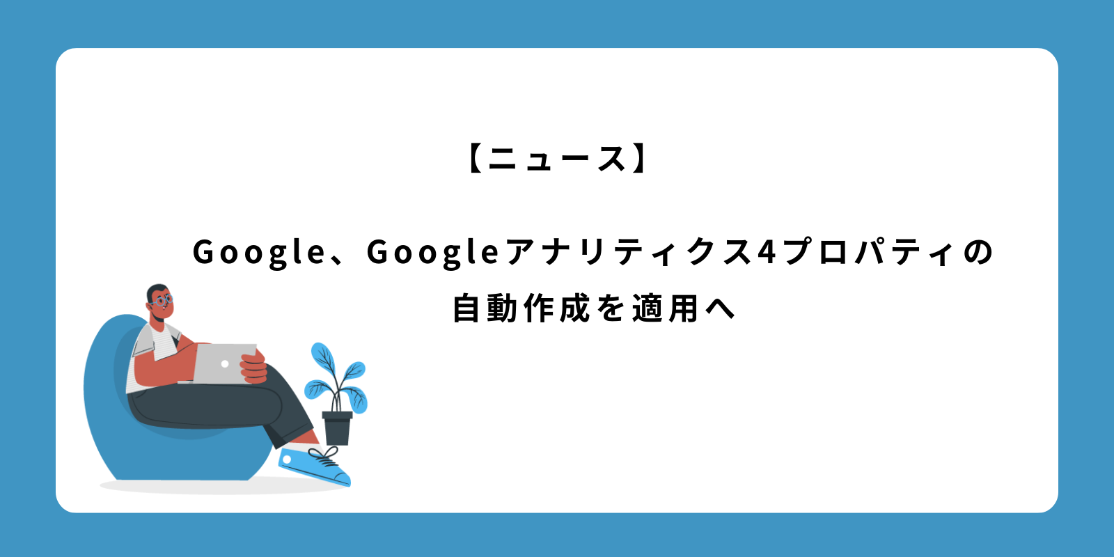 Google アナリティクス 4 プロパティの自動作成を適用へ