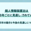 個人情報保護法は「３年ごとに見直し」されている〜2025年の動きと今後の見通しについて〜